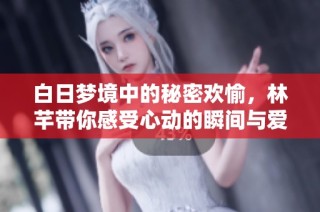 白日梦境中的秘密欢愉，林芊带你感受心动的瞬间与爱情的诱惑