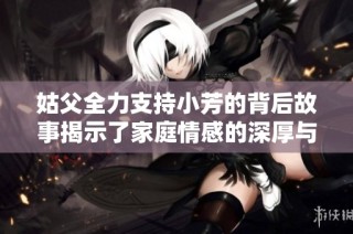 姑父全力支持小芳的背后故事揭示了家庭情感的深厚与温暖