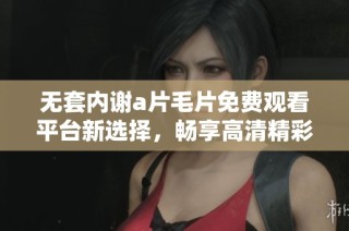 无套内谢a片毛片免费观看平台新选择，畅享高清精彩内容的全新体验