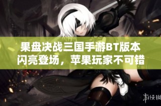 果盘决战三国手游BT版本闪亮登场，苹果玩家不可错过的精彩体验