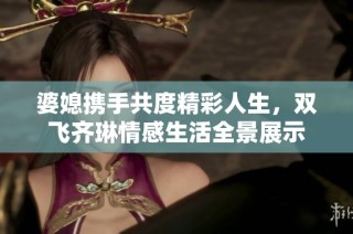 婆媳携手共度精彩人生，双飞齐琳情感生活全景展示