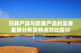 日韩产品与欧美产品的显著差异分析及特点对比探讨