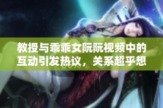 教授与乖乖女阮阮视频中的互动引发热议，关系超乎想象