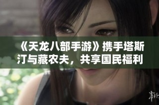 《天龙八部手游》携手塔斯汀与藏农夫，共享国民福利盛宴