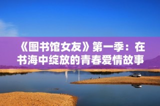 《图书馆女友》第一季：在书海中绽放的青春爱情故事引人深思
