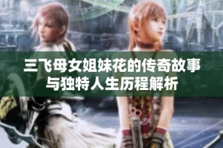三飞母女姐妹花的传奇故事与独特人生历程解析