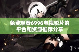 免费观看6996电视影片的平台和资源推荐分享