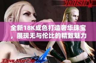 全新18K成色打造奢华珠宝，展现无与伦比的精致魅力