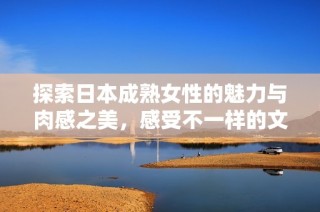 探索日本成熟女性的魅力与肉感之美，感受不一样的文化体验