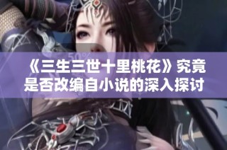 《三生三世十里桃花》究竟是否改编自小说的深入探讨与解析