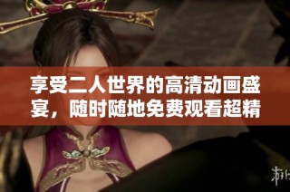 享受二人世界的高清动画盛宴，随时随地免费观看超精彩内容
