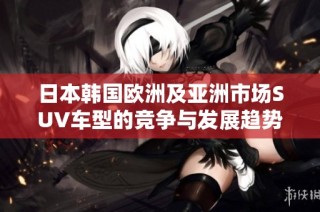 日本韩国欧洲及亚洲市场SUV车型的竞争与发展趋势解析