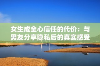 女生成全心信任的代价：与男友分享隐私后的真实感受与反思