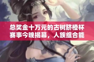 总奖金十万元的古树脐橙杯赛事今晚揭幕，人族组合能否成功夺冠