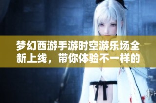 梦幻西游手游时空游乐场全新上线，带你体验不一样的游戏盛宴