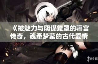 《被魅力与阴谋笼罩的骊宫传奇，魂牵梦萦的古代爱情故事》