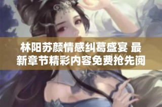 林阳苏颜情感纠葛盛宴 最新章节精彩内容免费抢先阅读