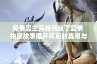 深情男主竟然背叛了爱情 快穿故事揭开背后的真相与挣扎