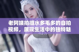 老阿姨拍摄水多毛多的自拍视频，展现生活中的独特魅力与风采