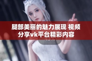 腿部美丽的魅力展现 视频分享vk平台精彩内容