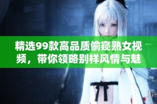 精选99款高品质偷窥熟女视频，带你领略别样风情与魅力