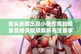 舌头底部出现小硬疙瘩的现象及相关视频解析与注意事项