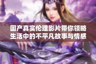 国产真实伦理影片带你领略生活中的不平凡故事与情感交织