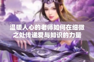 温暖人心的老师如何在细微之处传递爱与知识的力量