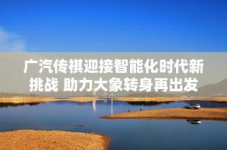 广汽传祺迎接智能化时代新挑战 助力大象转身再出发