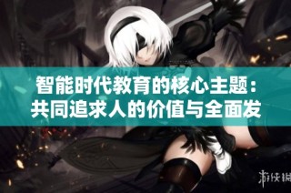 智能时代教育的核心主题：共同追求人的价值与全面发展