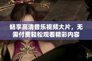 畅享高清音乐视频大片，无需付费轻松观看精彩内容