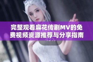 完整观看麻花传剧MV的免费视频资源推荐与分享指南