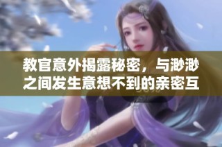 教官意外揭露秘密，与渺渺之间发生意想不到的亲密互动视频