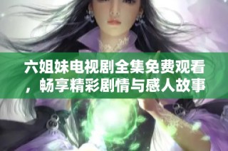 六姐妹电视剧全集免费观看，畅享精彩剧情与感人故事的视听盛宴
