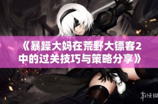 《暴躁大妈在荒野大镖客2中的过关技巧与策略分享》