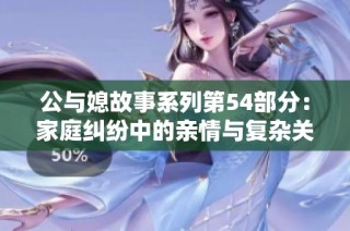 公与媳故事系列第54部分：家庭纠纷中的亲情与复杂关系探讨