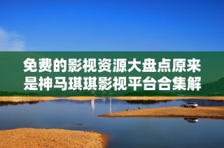 免费的影视资源大盘点原来是神马琪琪影视平台合集解析