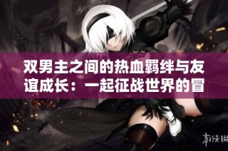 双男主之间的热血羁绊与友谊成长：一起征战世界的冒险之旅
