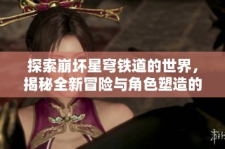 探索崩坏星穹铁道的世界，揭秘全新冒险与角色塑造的魅力
