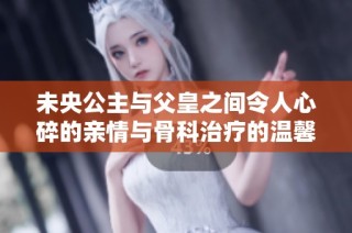未央公主与父皇之间令人心碎的亲情与骨科治疗的温馨故事