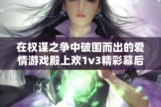 在权谋之争中破围而出的爱情游戏殿上欢1v3精彩幕后的故事