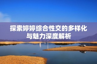 探索婷婷综合性交的多样化与魅力深度解析