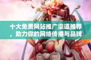 十大免费网站推广渠道推荐，助力你的网络传播与品牌曝光