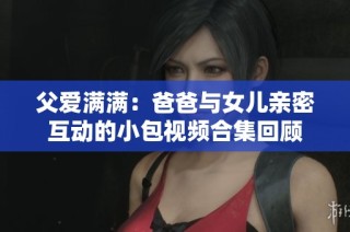 父爱满满：爸爸与女儿亲密互动的小包视频合集回顾