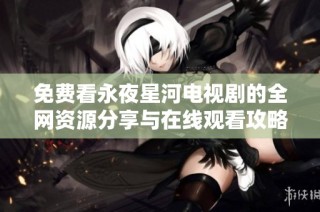 免费看永夜星河电视剧的全网资源分享与在线观看攻略