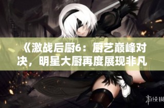 《激战后厨6：厨艺巅峰对决，明星大厨再度展现非凡技艺》