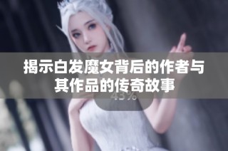 揭示白发魔女背后的作者与其作品的传奇故事