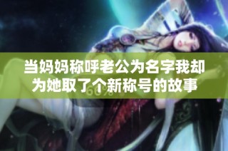 当妈妈称呼老公为名字我却为她取了个新称号的故事