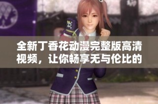 全新丁香花动漫完整版高清视频，让你畅享无与伦比的视觉盛宴