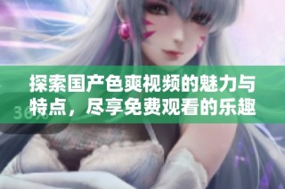 探索国产色爽视频的魅力与特点，尽享免费观看的乐趣与体验
